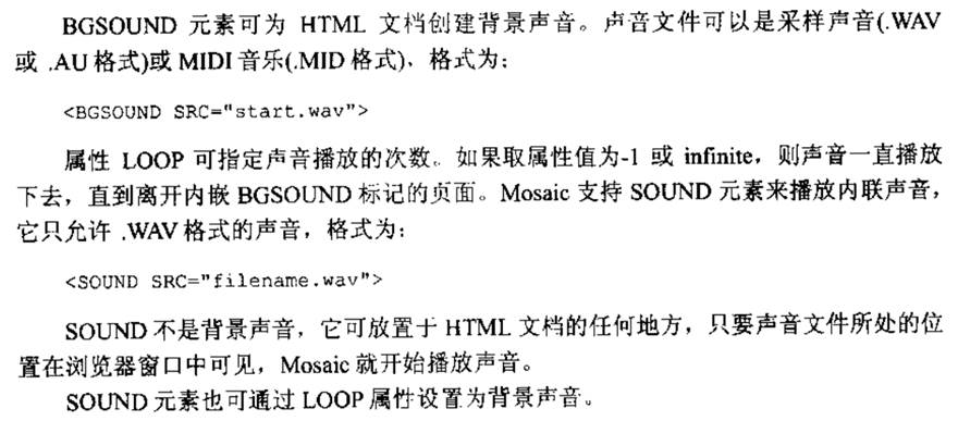 计算机生成了可选文字: BGSOUND元素可为HTML文档创建背景声音。声音文件可以是采样声音（．认叭V或，Au格式）或MIDI音乐（.MID格式），格式为：<BGSOUNDSRC二”start.wav'>属性LOOP可指定声音播放的次数，．如果取属性值为一1或infinite，则声音一直播放下去，直到离开内嵌BGSO口阿D标记的贞面。Mosai。支持SOUND元素来播放内联声音，它只允许．认叭V格式的声音，格式为：<SOUNDSRC='filena仆e,w己v'>SOUND不是背景声音，它可放置于HTML文档的任何地方，只要声音文件所处的位置在浏览器窗口中可见，Mosaic就开始播放声音。SOUND元素也可通过LOOP属性设置为背景声音。